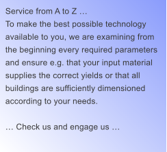 Service from A to Z … To make the best possible technology  available to you, we are examining from  the beginning every required parameters  and ensure e.g. that your input material  supplies the correct yields or that all  buildings are sufficiently dimensioned  according to your needs.  … Check us and engage us …