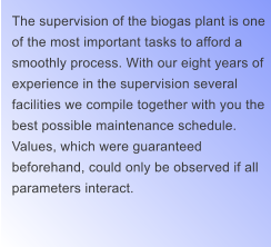 The supervision of the biogas plant is one  of the most important tasks to afford a  smoothly process. With our eight years of  experience in the supervision several  facilities we compile together with you the  best possible maintenance schedule.  Values, which were guaranteed  beforehand, could only be observed if all  parameters interact.